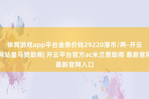 体育游戏app平台金条价钱29220港币/两-开云平台网站皇马赞助商| 开云平台官方ac米兰赞助商 最新官网入口