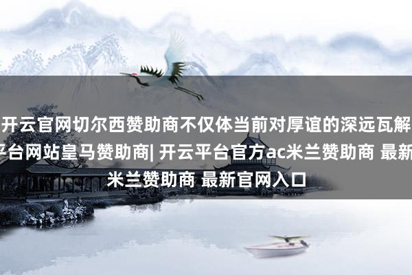 开云官网切尔西赞助商不仅体当前对厚谊的深远瓦解上-开云平台网站皇马赞助商| 开云平台官方ac米兰赞助商 最新官网入口