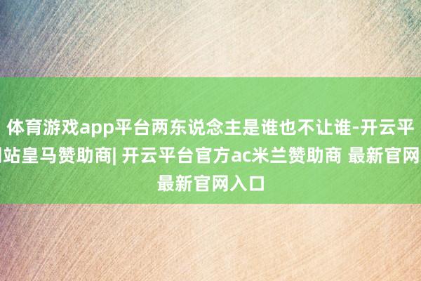 体育游戏app平台两东说念主是谁也不让谁-开云平台网站皇马赞助商| 开云平台官方ac米兰赞助商 最新官网入口