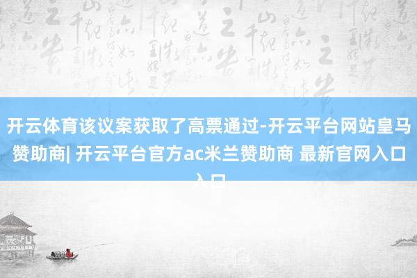 开云体育该议案获取了高票通过-开云平台网站皇马赞助商| 开云平台官方ac米兰赞助商 最新官网入口