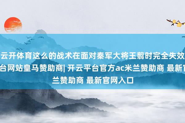 云开体育这么的战术在面对秦军大将王翦时完全失效-开云平台网站皇马赞助商| 开云平台官方ac米兰赞助商 最新官网入口